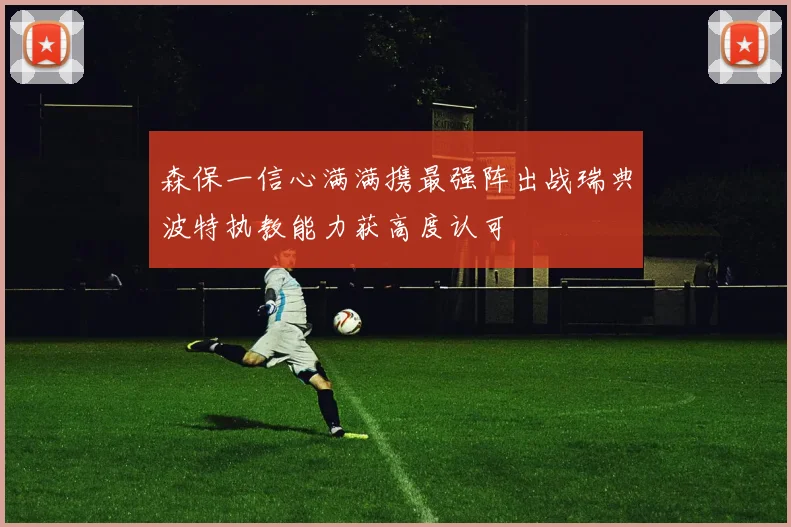 森保一信心满满携最强阵出战瑞典波特执教能力获高度认可