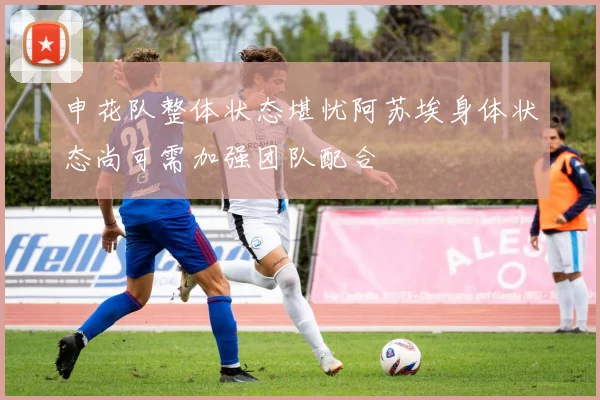 申花队整体状态堪忧阿苏埃身体状态尚可需加强团队配合