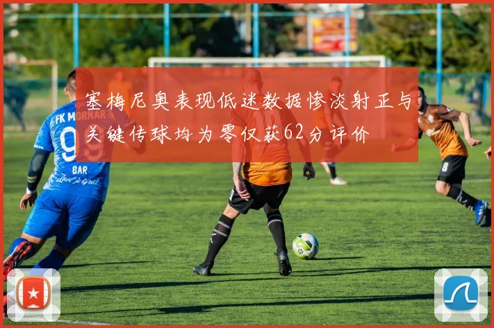 塞梅尼奥表现低迷数据惨淡射正与关键传球均为零仅获62分评价