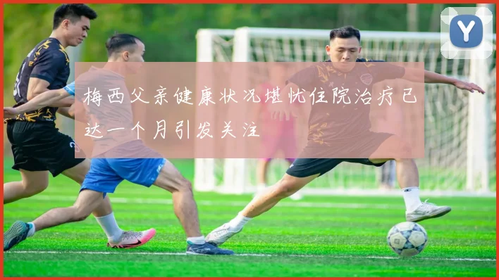 梅西父亲健康状况堪忧住院治疗已达一个月引发关注