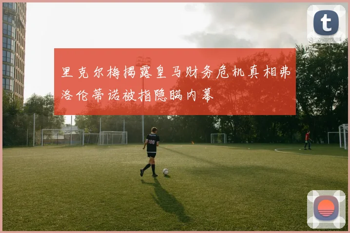 里克尔梅揭露皇马财务危机真相弗洛伦蒂诺被指隐瞒内幕