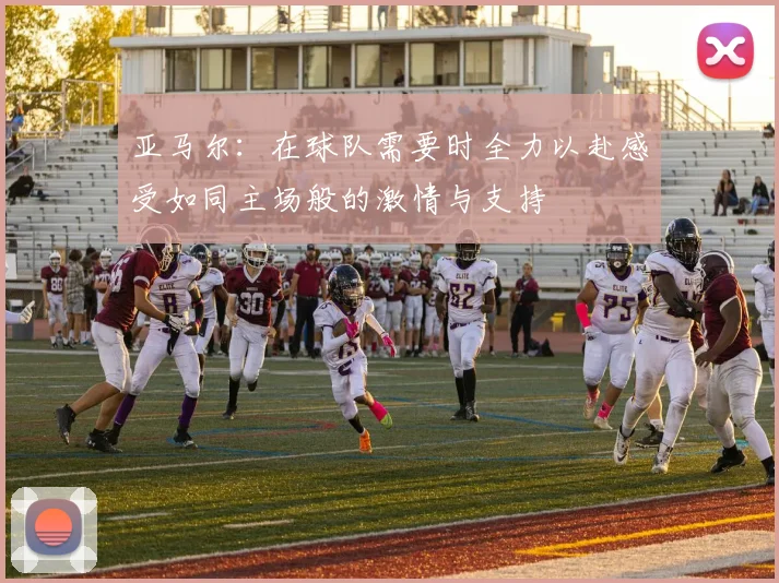亚马尔：在球队需要时全力以赴感受如同主场般的激情与支持