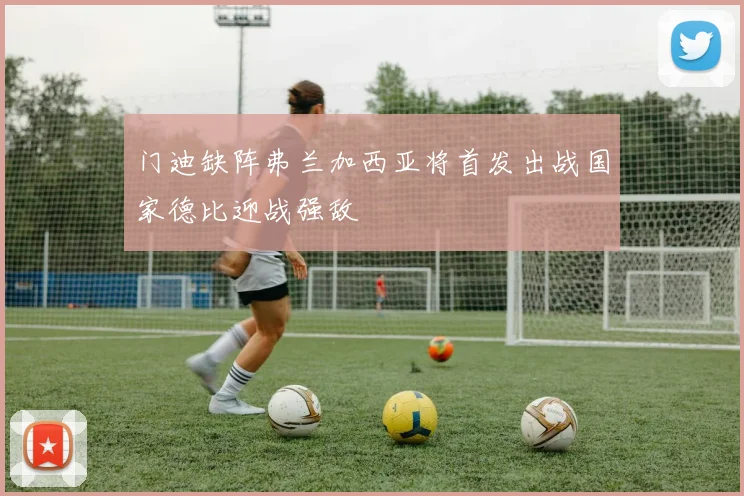 门迪缺阵弗兰加西亚将首发出战国家德比迎战强敌