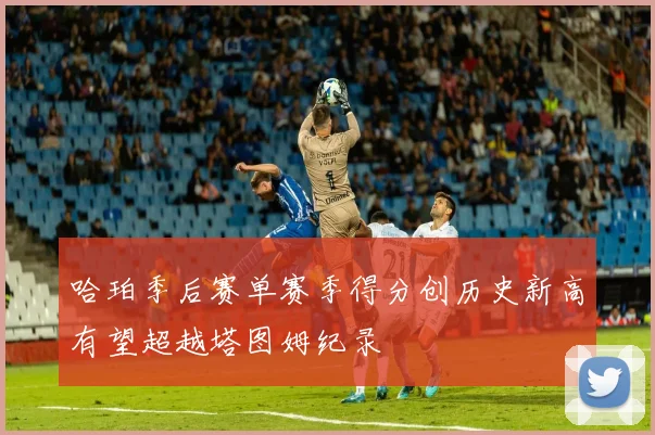 哈珀季后赛单赛季得分创历史新高有望超越塔图姆纪录