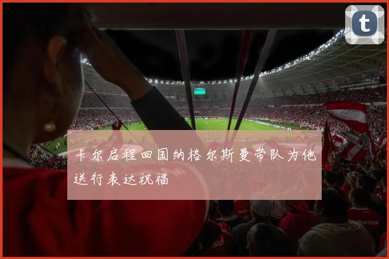卡尔启程回国纳格尔斯曼带队为他送行表达祝福