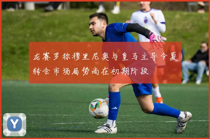 龙赛罗称穆里尼奥与皇马主导今夏转会市场局势尚在初期阶段