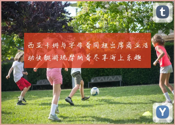 西亚卡姆与字母哥同框出席商业活动快艇游玩摩纳哥尽享海上乐趣