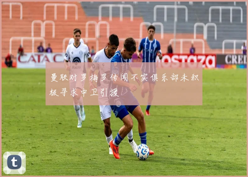 曼联对罗梅罗传闻不实俱乐部未积极寻求中卫引援