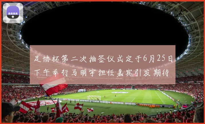 足协杯第二次抽签仪式定于6月25日下午举行马明宇担任嘉宾引发期待