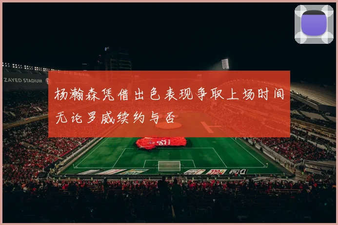 杨瀚森凭借出色表现争取上场时间无论罗威续约与否