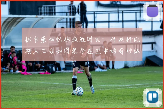 林书豪回忆林疯狂时刻：对抗科比湖人三分如同悬浮在空中的奇妙体验