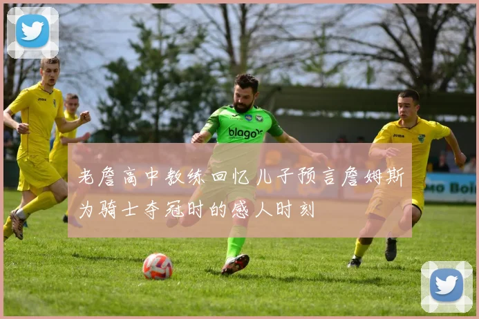 老詹高中教练回忆儿子预言詹姆斯为骑士夺冠时的感人时刻
