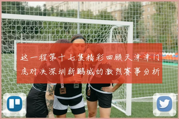 这一程第十七集精彩回顾天津津门虎对决深圳新鹏城的激烈赛事分析与亮点解读