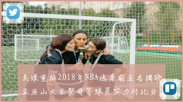 美媒重排2018年NBA选秀前五名揭晓亚历山大东契奇等球员实力对比分析