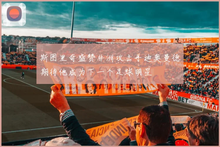 斯图里奇盛赞非洲攻击手迪奥曼德期待他成为下一个足球明星