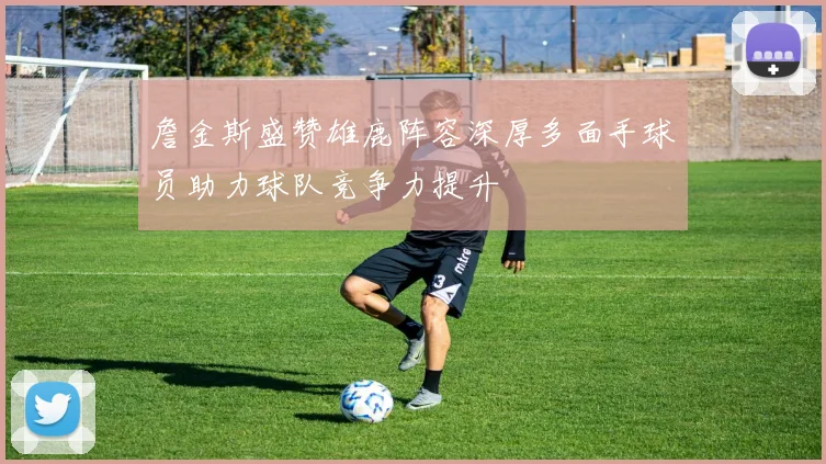 詹金斯盛赞雄鹿阵容深厚多面手球员助力球队竞争力提升