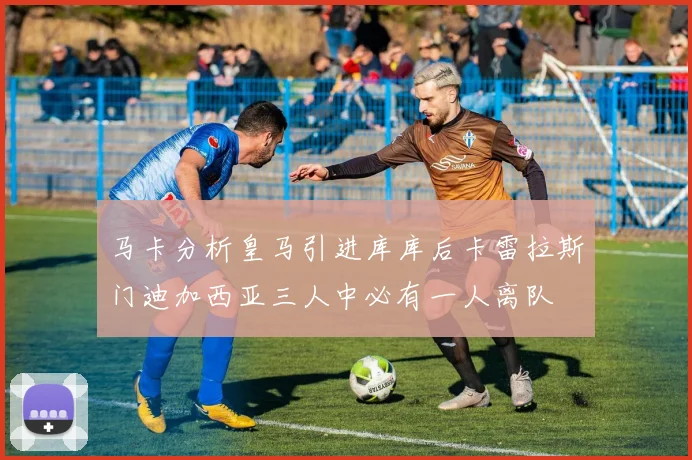 马卡分析皇马引进库库后卡雷拉斯门迪加西亚三人中必有一人离队