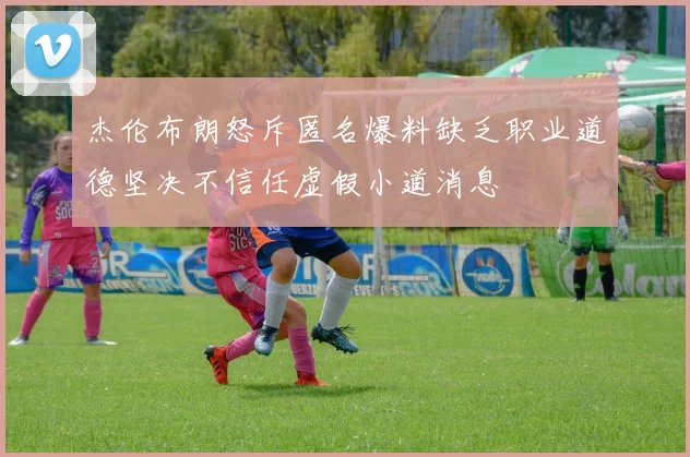 杰伦布朗怒斥匿名爆料缺乏职业道德坚决不信任虚假小道消息