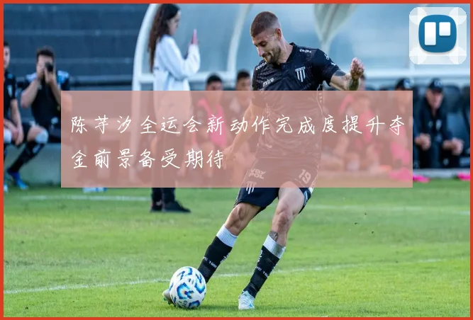 陈芋汐全运会新动作完成度提升夺金前景备受期待