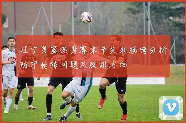 辽宁男篮热身赛末节失利杨鸣分析防守轮转问题及改进方向